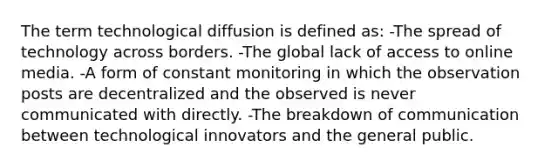 The term technological diffusion is defined as: -The spread of technology across borders. -The global lack of access to online media. -A form of constant monitoring in which the observation posts are decentralized and the observed is never communicated with directly. -The breakdown of communication between technological innovators and the general public.