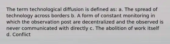 The term technological diffusion is defined as: a. The spread of technology across borders b. A form of constant monitoring in which the observation post are decentralized and the observed is never communicated with directly c. The abolition of work itself d. Conflict