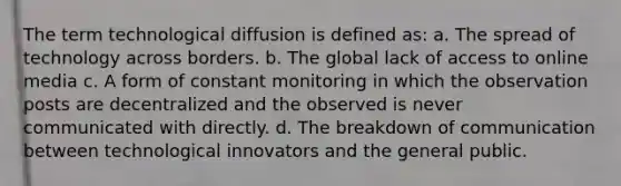 The term technological diffusion is defined as: a. The spread of technology across borders. b. The global lack of access to online media c. A form of constant monitoring in which the observation posts are decentralized and the observed is never communicated with directly. d. The breakdown of communication between technological innovators and the general public.