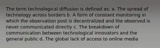 The term technological diffusion is defined as: a. The spread of technology across borders b. A form of constant monitoring in which the observation post is decentralized and the observed is never communicated directly c. The breakdown of communication between technological innovators and the general public d. The global lack of access to online media