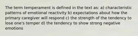 The term temperament is defined in the text as: a) characteristic patterns of emotional reactivity b) expectations about how the primary caregiver will respond c) the strength of the tendency to lose one's temper d) the tendency to show strong negative emotions