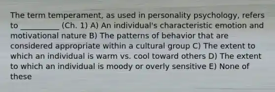 The term temperament, as used in personality psychology, refers to __________ (Ch. 1) A) An individual's characteristic emotion and motivational nature B) The patterns of behavior that are considered appropriate within a cultural group C) The extent to which an individual is warm vs. cool toward others D) The extent to which an individual is moody or overly sensitive E) None of these