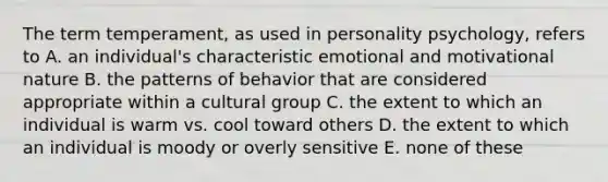 The term temperament, as used in personality psychology, refers to A. an individual's characteristic emotional and motivational nature B. the patterns of behavior that are considered appropriate within a cultural group C. the extent to which an individual is warm vs. cool toward others D. the extent to which an individual is moody or overly sensitive E. none of these