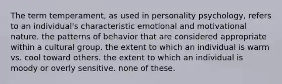 The term temperament, as used in personality psychology, refers to an individual's characteristic emotional and motivational nature. the patterns of behavior that are considered appropriate within a cultural group. the extent to which an individual is warm vs. cool toward others. the extent to which an individual is moody or overly sensitive. none of these.