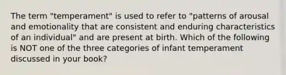 The term "temperament" is used to refer to "patterns of arousal and emotionality that are consistent and enduring characteristics of an individual" and are present at birth. Which of the following is NOT one of the three categories of infant temperament discussed in your book?