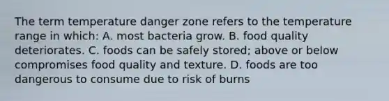 The term temperature danger zone refers to the temperature range in which: A. most bacteria grow. B. food quality deteriorates. C. foods can be safely stored; above or below compromises food quality and texture. D. foods are too dangerous to consume due to risk of burns