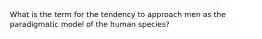 What is the term for the tendency to approach men as the paradigmatic model of the human species?