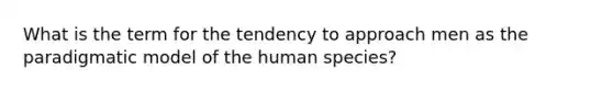 What is the term for the tendency to approach men as the paradigmatic model of the human species?