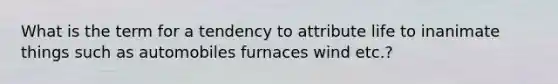 What is the term for a tendency to attribute life to inanimate things such as automobiles furnaces wind etc.?