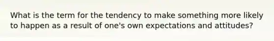 What is the term for the tendency to make something more likely to happen as a result of one's own expectations and attitudes?