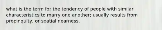 what is the term for the tendency of people with similar characteristics to marry one another; usually results from propinquity, or spatial nearness.