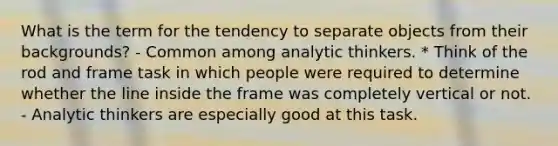 What is the term for the tendency to separate objects from their backgrounds? - Common among analytic thinkers. * Think of the rod and frame task in which people were required to determine whether the line inside the frame was completely vertical or not. - Analytic thinkers are especially good at this task.