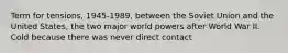 Term for tensions, 1945-1989, between the Soviet Union and the United States, the two major world powers after World War II. Cold because there was never direct contact