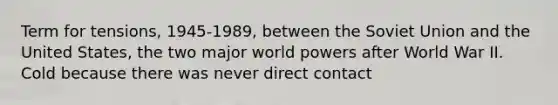 Term for tensions, 1945-1989, between the Soviet Union and the United States, the two major world powers after World War II. Cold because there was never direct contact