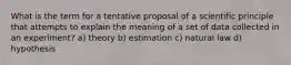 What is the term for a tentative proposal of a scientific principle that attempts to explain the meaning of a set of data collected in an experiment? a) theory b) estimation c) natural law d) hypothesis