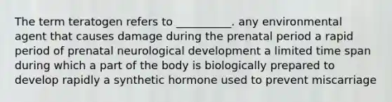 The term teratogen refers to __________. any environmental agent that causes damage during the prenatal period a rapid period of prenatal neurological development a limited time span during which a part of the body is biologically prepared to develop rapidly a synthetic hormone used to prevent miscarriage