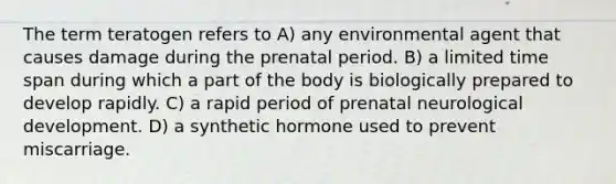 The term teratogen refers to A) any environmental agent that causes damage during the prenatal period. B) a limited time span during which a part of the body is biologically prepared to develop rapidly. C) a rapid period of prenatal neurological development. D) a synthetic hormone used to prevent miscarriage.