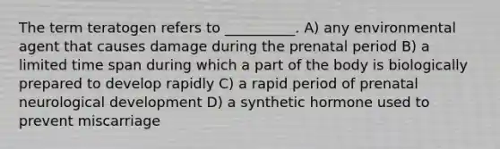 The term teratogen refers to __________. A) any environmental agent that causes damage during the prenatal period B) a limited time span during which a part of the body is biologically prepared to develop rapidly C) a rapid period of prenatal neurological development D) a synthetic hormone used to prevent miscarriage