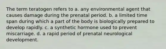 The term teratogen refers to a. any environmental agent that causes damage during the prenatal period. b. a limited time span during which a part of the body is biologically prepared to develop rapidly. c. a synthetic hormone used to prevent miscarriage. d. a rapid period of prenatal neurological development.