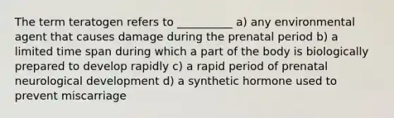 The term teratogen refers to __________ a) any environmental agent that causes damage during the prenatal period b) a limited time span during which a part of the body is biologically prepared to develop rapidly c) a rapid period of prenatal neurological development d) a synthetic hormone used to prevent miscarriage