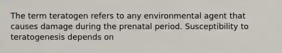 The term teratogen refers to any environmental agent that causes damage during the prenatal period. Susceptibility to teratogenesis depends on