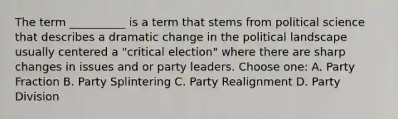 The term __________ is a term that stems from political science that describes a dramatic change in the political landscape usually centered a "critical election" where there are sharp changes in issues and or party leaders. Choose one: A. Party Fraction B. Party Splintering C. Party Realignment D. Party Division