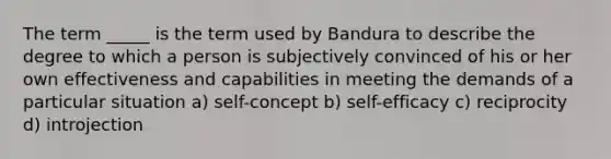 The term _____ is the term used by Bandura to describe the degree to which a person is subjectively convinced of his or her own effectiveness and capabilities in meeting the demands of a particular situation a) self-concept b) self-efficacy c) reciprocity d) introjection