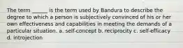 The term ______ is the term used by Bandura to describe the degree to which a person is subjectively convinced of his or her own effectiveness and capabilities in meeting the demands of a particular situation. a. self-concept b. reciprocity c. self-efficacy d. introjection