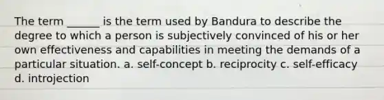 The term ______ is the term used by Bandura to describe the degree to which a person is subjectively convinced of his or her own effectiveness and capabilities in meeting the demands of a particular situation. a. self-concept b. reciprocity c. self-efficacy d. introjection