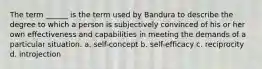 The term ______ is the term used by Bandura to describe the degree to which a person is subjectively convinced of his or her own effectiveness and capabilities in meeting the demands of a particular situation. a. self-concept b. self-efficacy c. reciprocity d. introjection