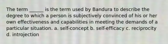 The term ______ is the term used by Bandura to describe the degree to which a person is subjectively convinced of his or her own effectiveness and capabilities in meeting the demands of a particular situation. a. self-concept b. self-efficacy c. reciprocity d. introjection