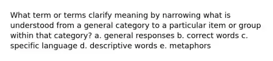 What term or terms clarify meaning by narrowing what is understood from a general category to a particular item or group within that category? a. general responses b. correct words c. specific language d. descriptive words e. metaphors