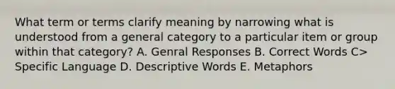 What term or terms clarify meaning by narrowing what is understood from a general category to a particular item or group within that category? A. Genral Responses B. Correct Words C> Specific Language D. Descriptive Words E. Metaphors