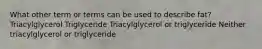 What other term or terms can be used to describe fat? Triacylglycerol Triglyceride Triacylglycerol or triglyceride Neither triacylglycerol or triglyceride