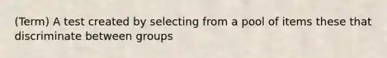 (Term) A test created by selecting from a pool of items these that discriminate between groups