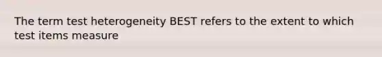 The term test heterogeneity BEST refers to the extent to which test items measure