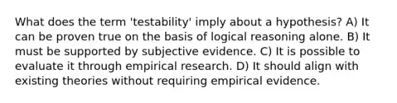 What does the term 'testability' imply about a hypothesis? A) It can be proven true on the basis of logical reasoning alone. B) It must be supported by subjective evidence. C) It is possible to evaluate it through empirical research. D) It should align with existing theories without requiring empirical evidence.