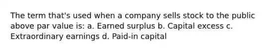 The term that's used when a company sells stock to the public above par value is: a. Earned surplus b. Capital excess c. Extraordinary earnings d. Paid-in capital