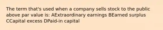 The term that's used when a company sells stock to the public above par value is: AExtraordinary earnings BEarned surplus CCapital excess DPaid-in capital