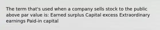 The term that's used when a company sells stock to the public above par value is: Earned surplus Capital excess Extraordinary earnings Paid-in capital