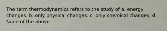 The term thermodynamics refers to the study of a. energy changes. b. only physical changes. c. only chemical changes. d. None of the above