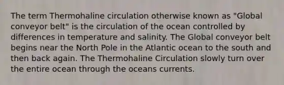 The term Thermohaline circulation otherwise known as "Global conveyor belt" is the circulation of the ocean controlled by differences in temperature and salinity. The Global conveyor belt begins near the North Pole in the Atlantic ocean to the south and then back again. The Thermohaline Circulation slowly turn over the entire ocean through the oceans currents.