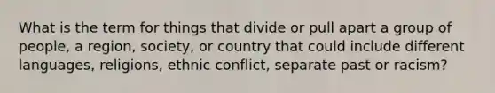 What is the term for things that divide or pull apart a group of people, a region, society, or country that could include different languages, religions, ethnic conflict, separate past or racism?