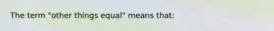 The term "other things equal" means that: