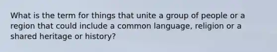 What is the term for things that unite a group of people or a region that could include a common language, religion or a shared heritage or history?