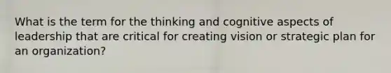 What is the term for the thinking and cognitive aspects of leadership that are critical for creating vision or strategic plan for an organization?