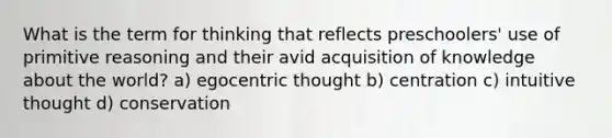 What is the term for thinking that reflects preschoolers' use of primitive reasoning and their avid acquisition of knowledge about the world? a) egocentric thought b) centration c) intuitive thought d) conservation