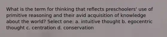 What is the term for thinking that reflects preschoolers' use of primitive reasoning and their avid acquisition of knowledge about the world? Select one: a. intuitive thought b. egocentric thought c. centration d. conservation