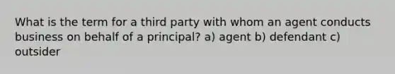 What is the term for a third party with whom an agent conducts business on behalf of a principal? a) agent b) defendant c) outsider