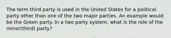 The term third party is used in the United States for a political party other than one of the two major parties. An example would be the Green party. In a two party system, what is the role of the minor(third) party?